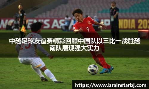中越足球友谊赛精彩回顾中国队以三比一战胜越南队展现强大实力